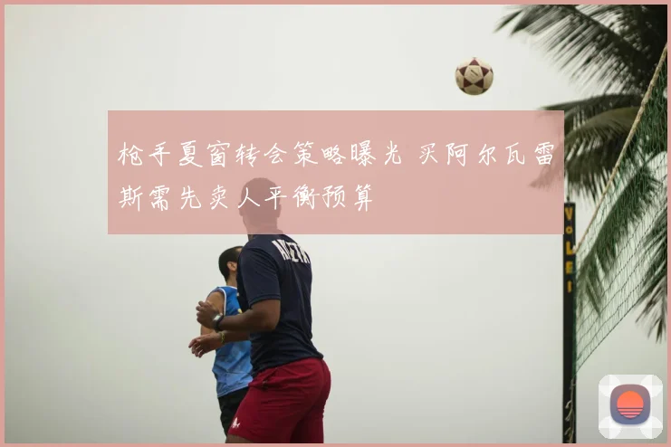 枪手夏窗转会策略曝光 买阿尔瓦雷斯需先卖人平衡预算
