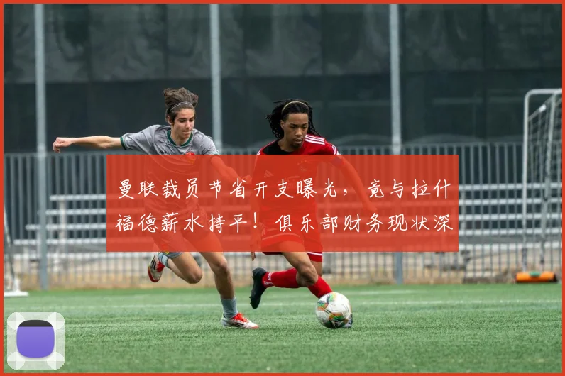 曼联裁员节省开支曝光,竟与拉什福德薪水持平!俱乐部财务现状深度解析