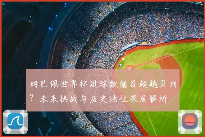 姆巴佩世界杯进球数能否超越贝利？未来挑战与历史地位深度解析