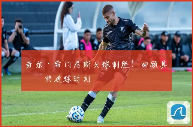 劳尔·希门尼斯头球制胜！回顾其经典进球时刻