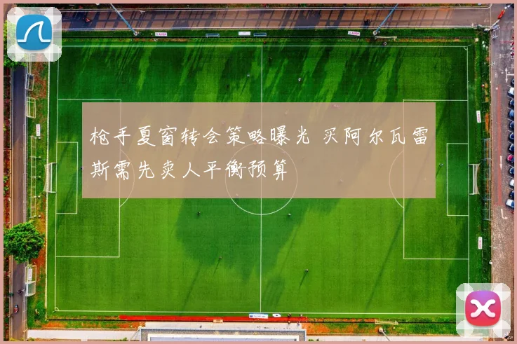 枪手夏窗转会策略曝光 买阿尔瓦雷斯需先卖人平衡预算