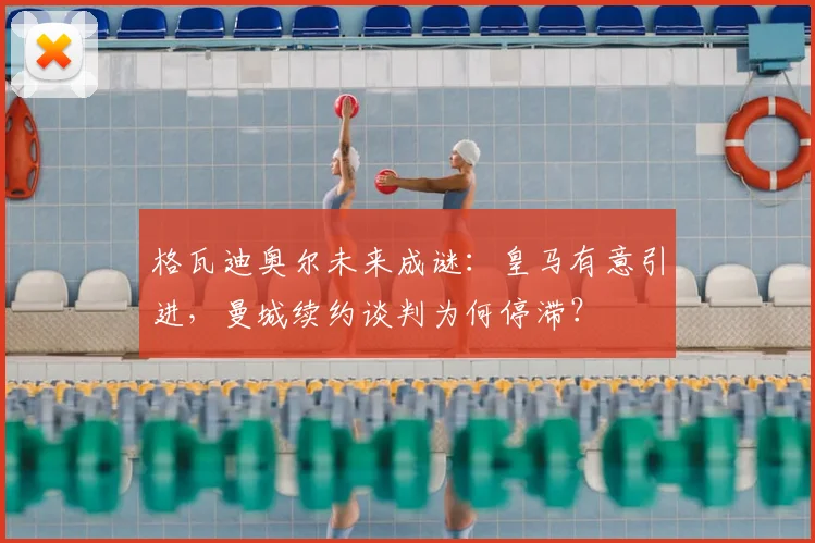 格瓦迪奥尔未来成谜:皇马有意引进,曼城续约谈判为何停滞?