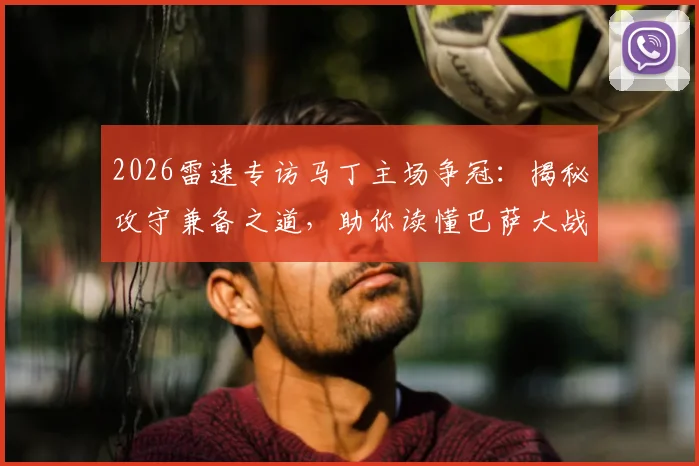 2026雷速专访马丁主场争冠：揭秘攻守兼备之道，助你读懂巴萨大战皇马的战术精髓与赛事展望
