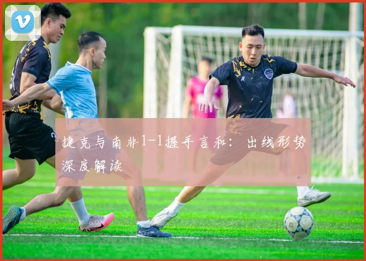 捷克与南非1-1握手言和：出线形势深度解读