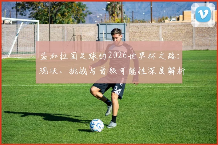 孟加拉国足球的2026世界杯之路：现状、挑战与晋级可能性深度解析