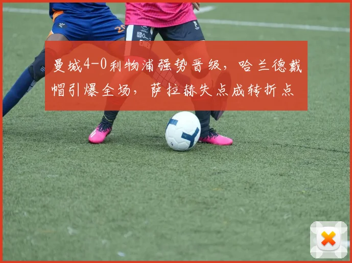 曼城4-0利物浦强势晋级,哈兰德戴帽引爆全场,萨拉赫失点成转折点