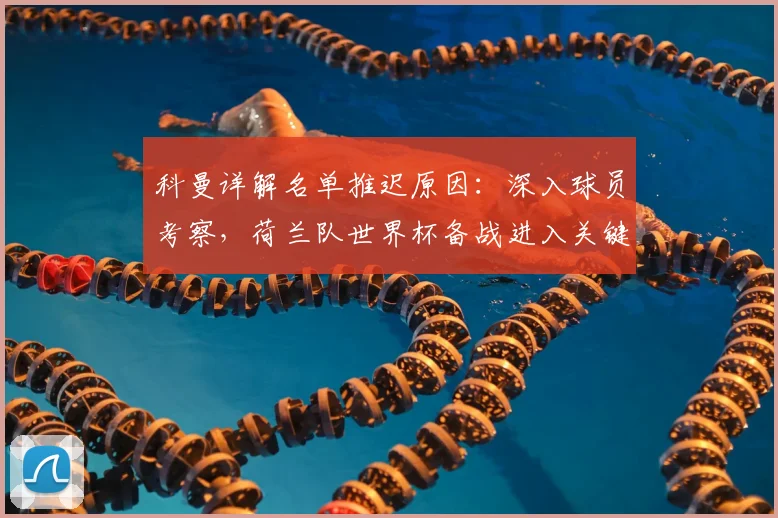 科曼详解名单推迟原因:深入球员考察,荷兰队世界杯备战进入关键阶段