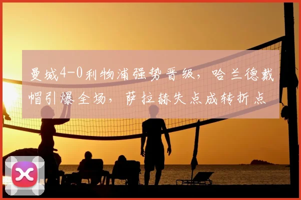 曼城4-0利物浦强势晋级,哈兰德戴帽引爆全场,萨拉赫失点成转折点