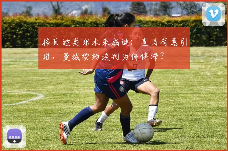 格瓦迪奥尔未来成谜：皇马有意引进，曼城续约谈判为何停滞？