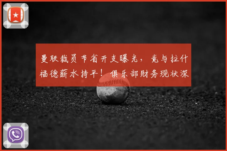 曼联裁员节省开支曝光，竟与拉什福德薪水持平！俱乐部财务现状深度解析